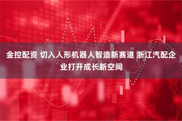 金控配资 切入人形机器人智造新赛道 浙江汽配企业打开成长新空间