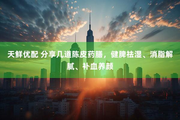 天鲜优配 分享几道陈皮药膳，健脾祛湿、消脂解腻、补血养颜